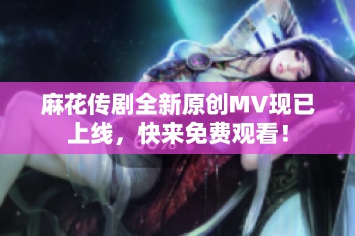 麻花传剧全新原创MV现已上线，快来免费观看！