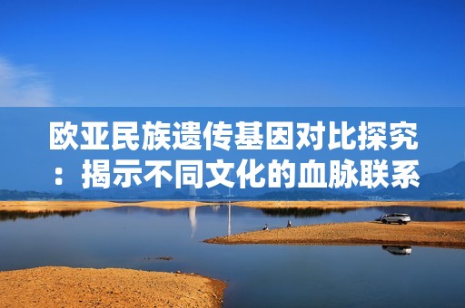 欧亚民族遗传基因对比探究：揭示不同文化的血脉联系