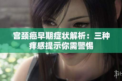 宫颈癌早期症状解析：三种痒感提示你需警惕
