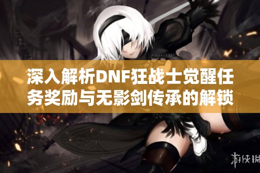深入解析DNF狂战士觉醒任务奖励与无影剑传承的解锁攻略