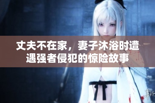 丈夫不在家，妻子沐浴时遭遇强者侵犯的惊险故事