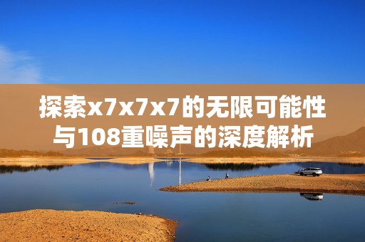 探索x7x7x7的无限可能性与108重噪声的深度解析