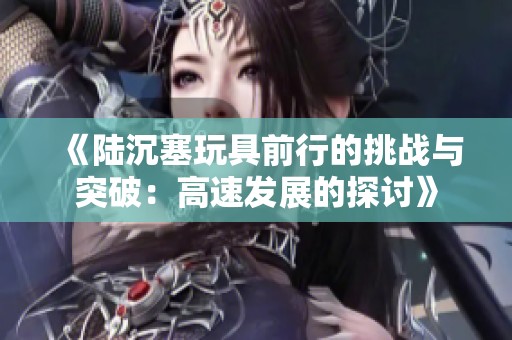 《陆沉塞玩具前行的挑战与突破：高速发展的探讨》
