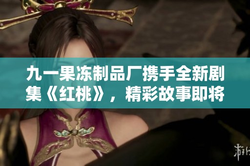 九一果冻制品厂携手全新剧集《红桃》，精彩故事即将上线