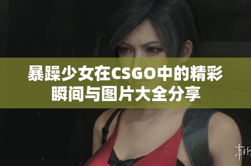 暴躁少女在CSGO中的精彩瞬间与图片大全分享