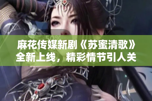 麻花传媒新剧《苏蜜清歌》全新上线，精彩情节引人关注