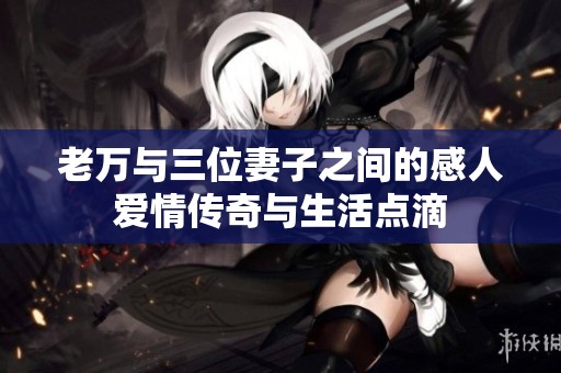 老万与三位妻子之间的感人爱情传奇与生活点滴