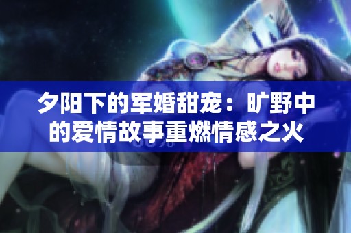 夕阳下的军婚甜宠：旷野中的爱情故事重燃情感之火