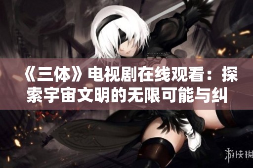 《三体》电视剧在线观看：探索宇宙文明的无限可能与纠葛