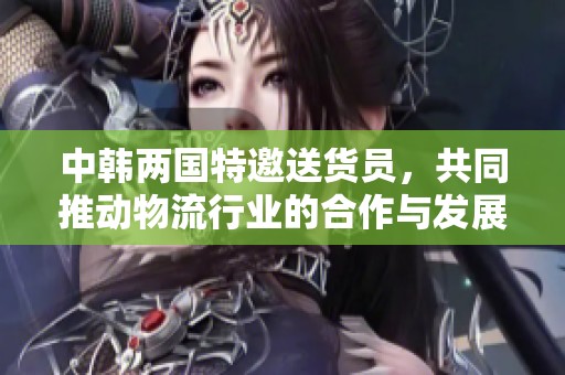 中韩两国特邀送货员，共同推动物流行业的合作与发展