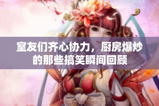 室友们齐心协力，厨房爆炒的那些搞笑瞬间回顾