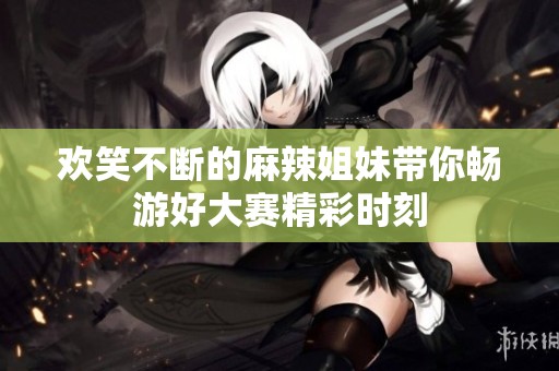 欢笑不断的麻辣姐妹带你畅游好大赛精彩时刻
