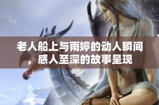 老人船上与雨婷的动人瞬间，感人至深的故事呈现