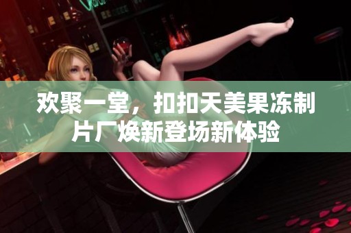 欢聚一堂，扣扣天美果冻制片厂焕新登场新体验