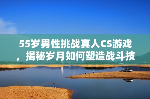 55岁男性挑战真人CS游戏，揭秘岁月如何塑造战斗技巧