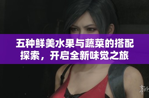 五种鲜美水果与蔬菜的搭配探索，开启全新味觉之旅