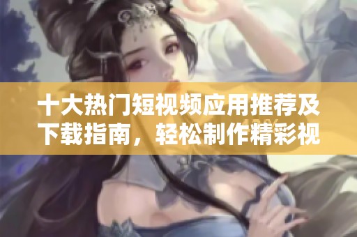 十大热门短视频应用推荐及下载指南，轻松制作精彩视频