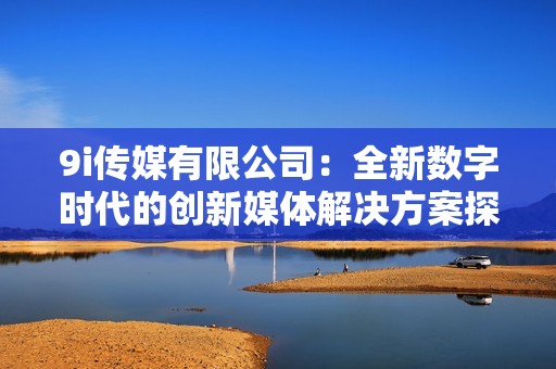 9i传媒有限公司：全新数字时代的创新媒体解决方案探索