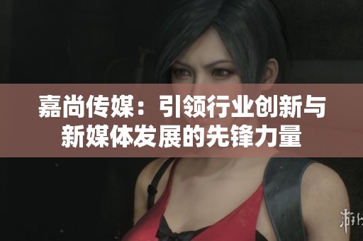 嘉尚传媒：引领行业创新与新媒体发展的先锋力量