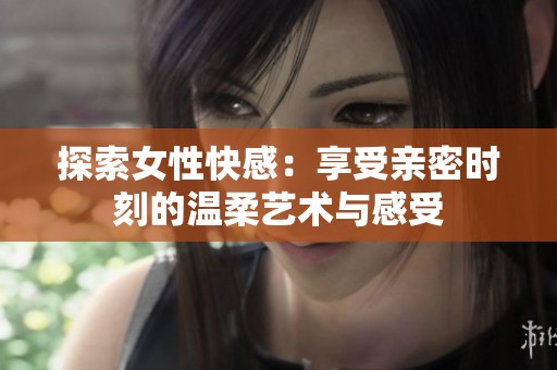探索女性快感：享受亲密时刻的温柔艺术与感受