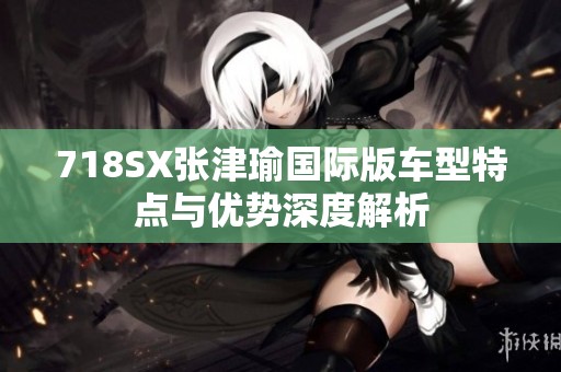718SX张津瑜国际版车型特点与优势深度解析