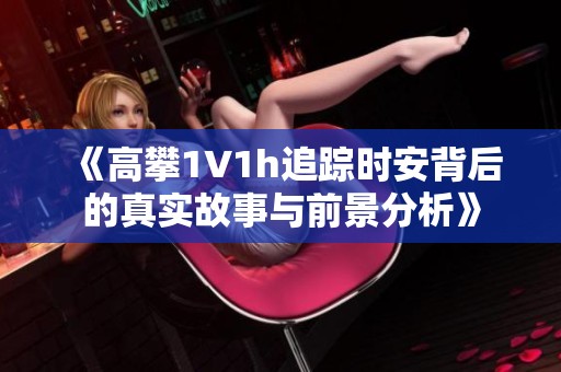 《高攀1∨1h追踪时安背后的真实故事与前景分析》