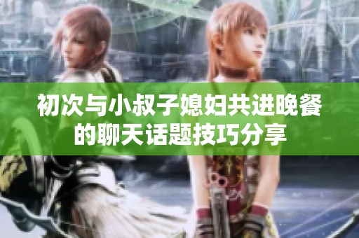 初次与小叔子媳妇共进晚餐的聊天话题技巧分享