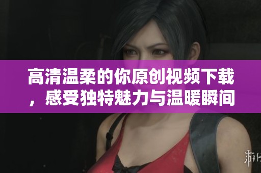 高清温柔的你原创视频下载，感受独特魅力与温暖瞬间