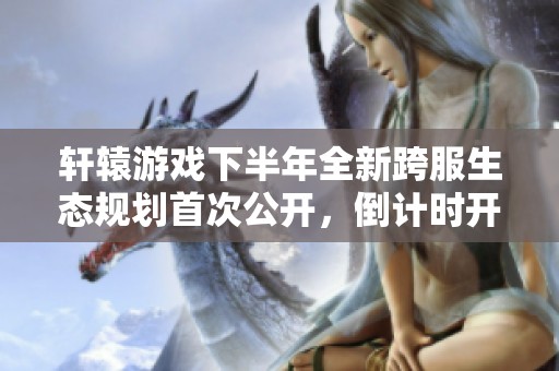轩辕游戏下半年全新跨服生态规划首次公开，倒计时开启