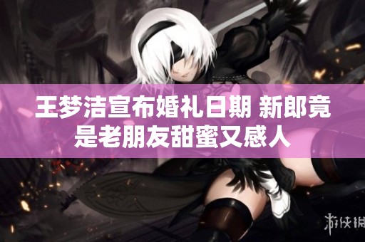 王梦洁宣布婚礼日期 新郎竟是老朋友甜蜜又感人