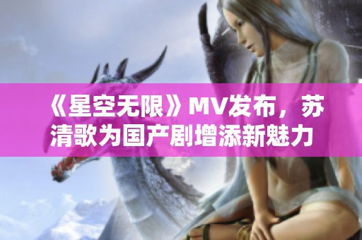 《星空无限》MV发布，苏清歌为国产剧增添新魅力
