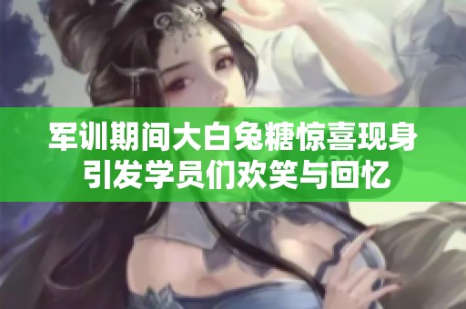 军训期间大白兔糖惊喜现身 引发学员们欢笑与回忆