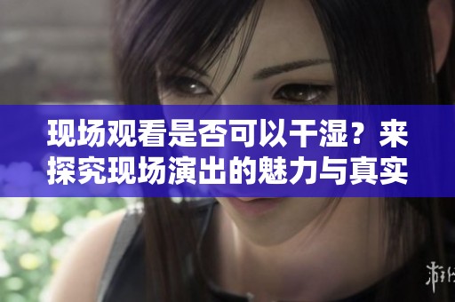 现场观看是否可以干湿？来探究现场演出的魅力与真实体验
