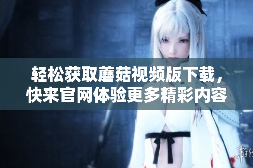 轻松获取蘑菇视频版下载，快来官网体验更多精彩内容！