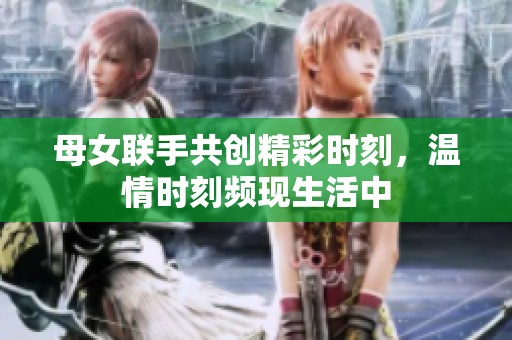 母女联手共创精彩时刻，温情时刻频现生活中