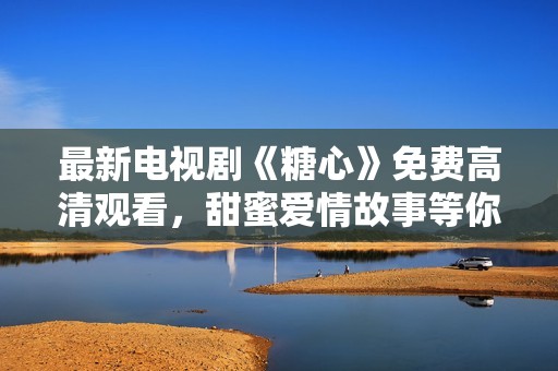 最新电视剧《糖心》免费高清观看，甜蜜爱情故事等你解锁