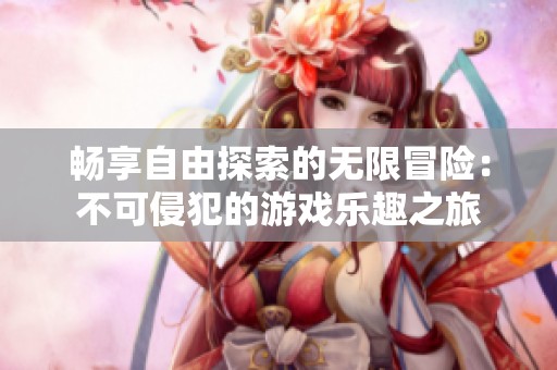 畅享自由探索的无限冒险：不可侵犯的游戏乐趣之旅