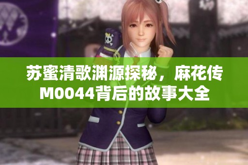 苏蜜清歌渊源探秘，麻花传M0044背后的故事大全