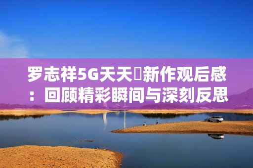 罗志祥5G天天奭新作观后感：回顾精彩瞬间与深刻反思