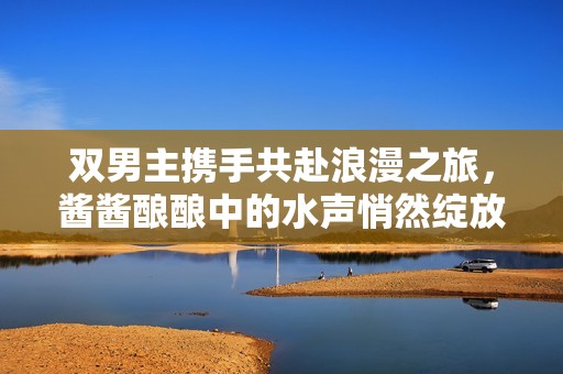 双男主携手共赴浪漫之旅，酱酱酿酿中的水声悄然绽放