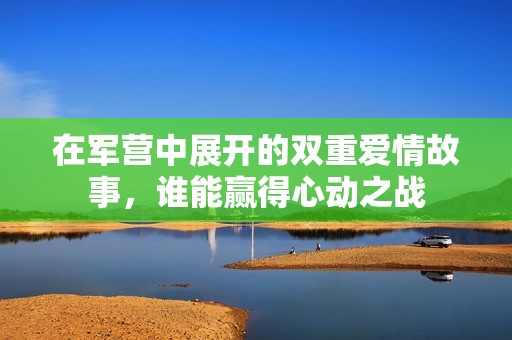 在军营中展开的双重爱情故事，谁能赢得心动之战