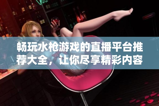 畅玩水枪游戏的直播平台推荐大全，让你尽享精彩内容