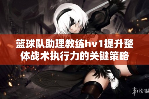 篮球队助理教练hv1提升整体战术执行力的关键策略