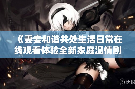 《妻妾和谐共处生活日常在线观看体验全新家庭温情剧》