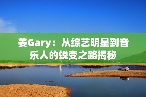 姜Gary：从综艺明星到音乐人的蜕变之路揭秘