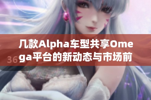 几款Alpha车型共享Omega平台的新动态与市场前景分析