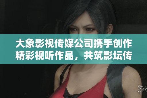 大象影视传媒公司携手创作精彩视听作品，共筑影坛传奇