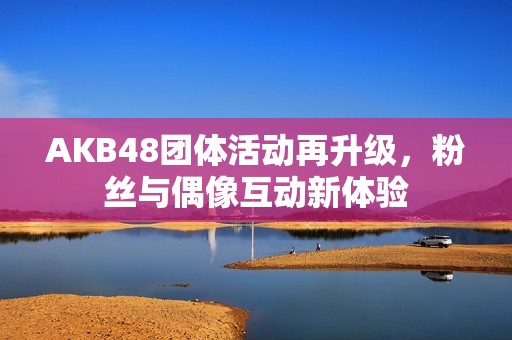 AKB48团体活动再升级，粉丝与偶像互动新体验