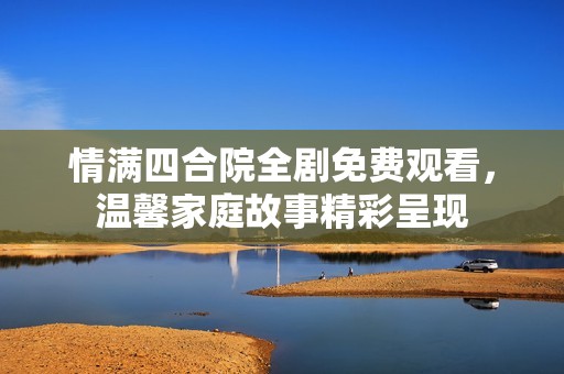 情满四合院全剧免费观看，温馨家庭故事精彩呈现