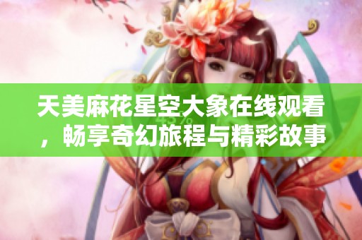天美麻花星空大象在线观看，畅享奇幻旅程与精彩故事